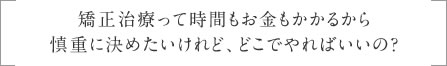 矯正治療って時間もお金もかかるから慎重に決めたいけれど、どこでやればいいの？