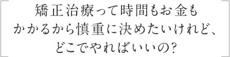 矯正治療って時間もお金もかかるから慎重に決めたいけれど、どこでやればいいの？