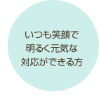 いつも笑顔で明るく元気な対応ができる方