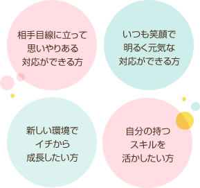 相手目線に立って思いやりある対応ができる方 いつも笑顔で明るく元気な対応ができる方 新しい環境でイチから成長したい方 自分の持つスキルを活かしたい方