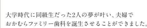 大学時代に同級生だった2人の夢が叶い、夫婦でおかむらファミリー歯科を誕生させることができました。