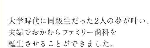 大学時代に同級生だった2人の夢が叶い、夫婦でおかむらファミリー歯科を誕生させることができました。